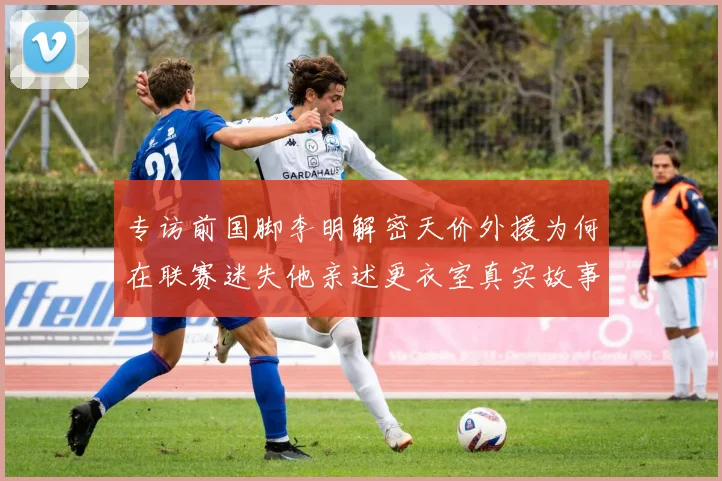 专访前国脚李明解密天价外援为何在联赛迷失他亲述更衣室真实故事