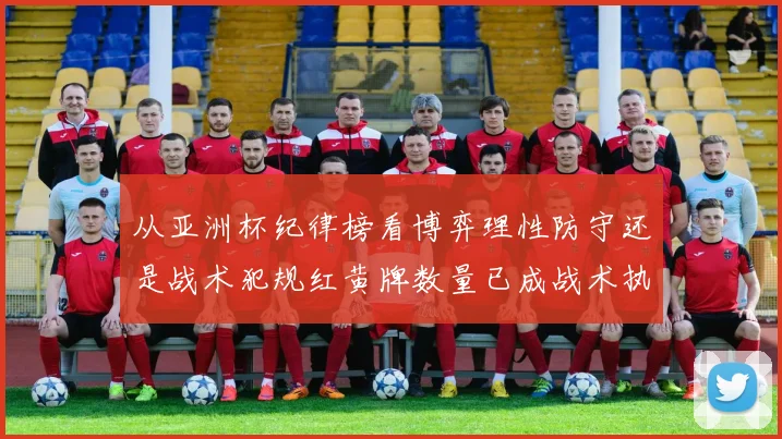 从亚洲杯纪律榜看博弈理性防守还是战术犯规红黄牌数量已成战术执行关键变量