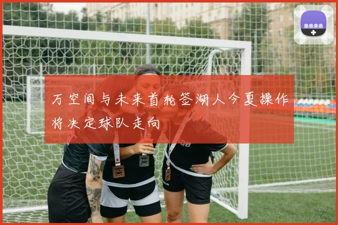 万空间与未来首轮签湖人今夏操作将决定球队走向