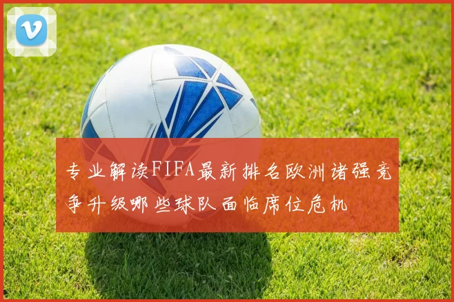 专业解读FIFA最新排名欧洲诸强竞争升级哪些球队面临席位危机